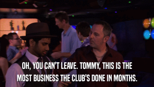 OH, YOU CAN'T LEAVE. TOMMY, THIS IS THE MOST BUSINESS THE CLUB'S DONE IN MONTHS. 