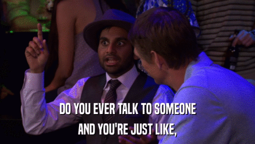 DO YOU EVER TALK TO SOMEONE AND YOU'RE JUST LIKE, 