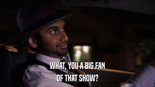 WHAT, YOU A BIG FAN OF THAT SHOW? 