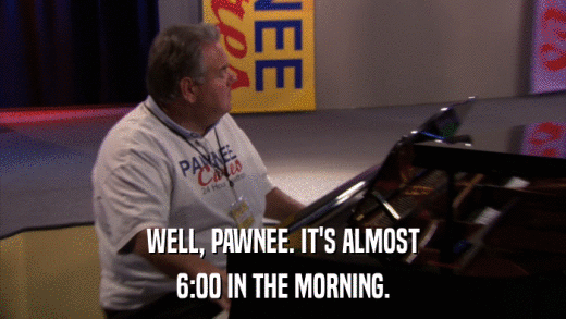 WELL, PAWNEE. IT'S ALMOST 6:00 IN THE MORNING. 