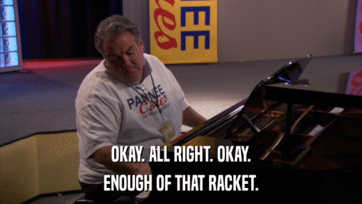 OKAY. ALL RIGHT. OKAY. ENOUGH OF THAT RACKET. 
