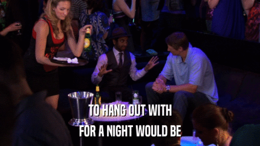 TO HANG OUT WITH FOR A NIGHT WOULD BE 