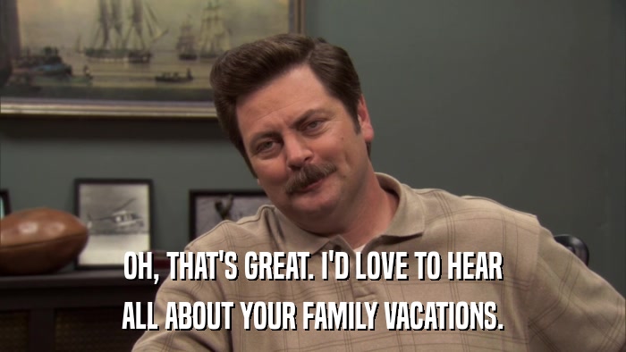 OH, THAT'S GREAT. I'D LOVE TO HEAR ALL ABOUT YOUR FAMILY VACATIONS. 
