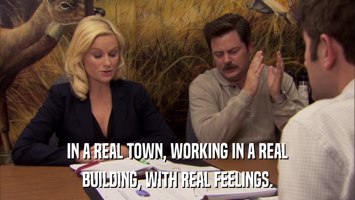 IN A REAL TOWN, WORKING IN A REAL BUILDING, WITH REAL FEELINGS. 