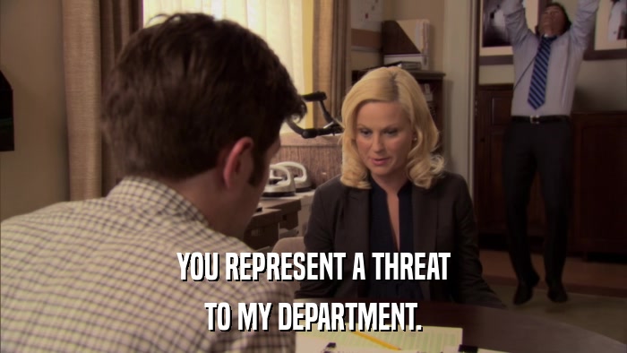 YOU REPRESENT A THREAT TO MY DEPARTMENT. 