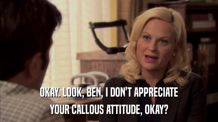 OKAY. LOOK, BEN, I DON'T APPRECIATE YOUR CALLOUS ATTITUDE, OKAY? 