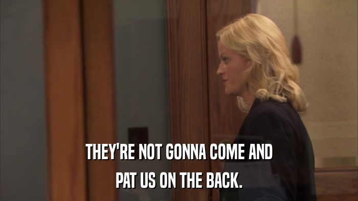 THEY'RE NOT GONNA COME AND PAT US ON THE BACK. 