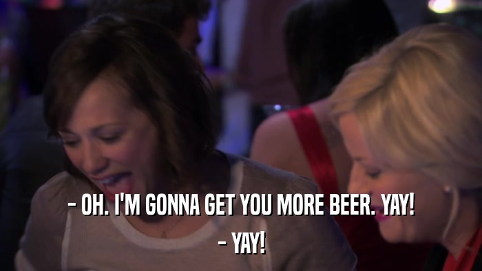 - OH. I'M GONNA GET YOU MORE BEER. YAY! - YAY! 