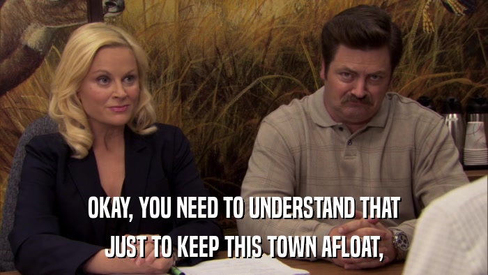 OKAY, YOU NEED TO UNDERSTAND THAT JUST TO KEEP THIS TOWN AFLOAT, 