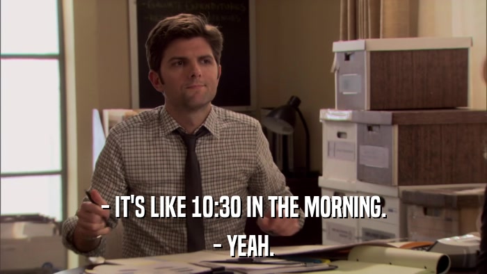 - IT'S LIKE 10:30 IN THE MORNING. - YEAH. 