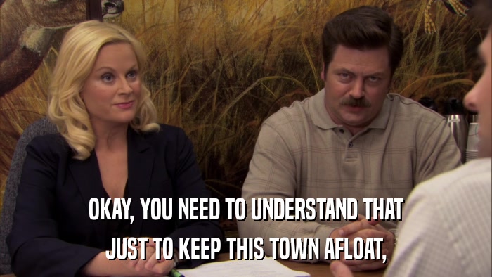 OKAY, YOU NEED TO UNDERSTAND THAT JUST TO KEEP THIS TOWN AFLOAT, 