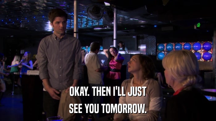 OKAY. THEN I'LL JUST SEE YOU TOMORROW. 