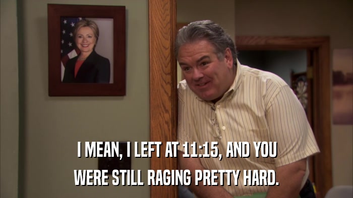 I MEAN, I LEFT AT 11:15, AND YOU WERE STILL RAGING PRETTY HARD. 