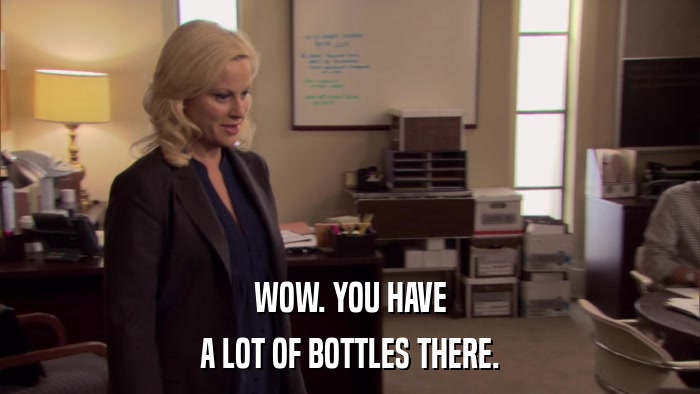 WOW. YOU HAVE A LOT OF BOTTLES THERE. 