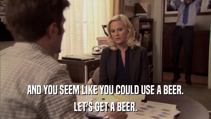 AND YOU SEEM LIKE YOU COULD USE A BEER. LET'S GET A BEER. 