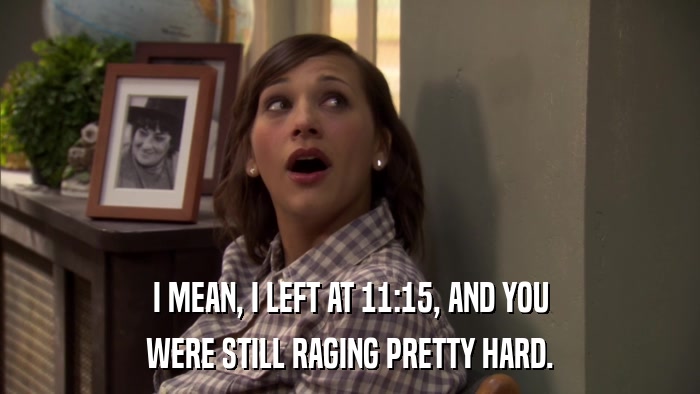 I MEAN, I LEFT AT 11:15, AND YOU WERE STILL RAGING PRETTY HARD. 