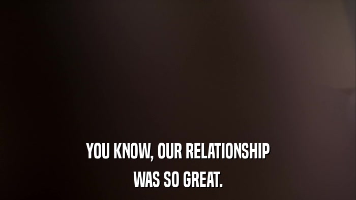 YOU KNOW, OUR RELATIONSHIP WAS SO GREAT. 