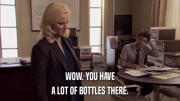 WOW. YOU HAVE A LOT OF BOTTLES THERE. 