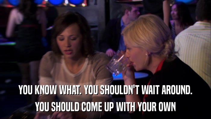 YOU KNOW WHAT. YOU SHOULDN'T WAIT AROUND. YOU SHOULD COME UP WITH YOUR OWN 