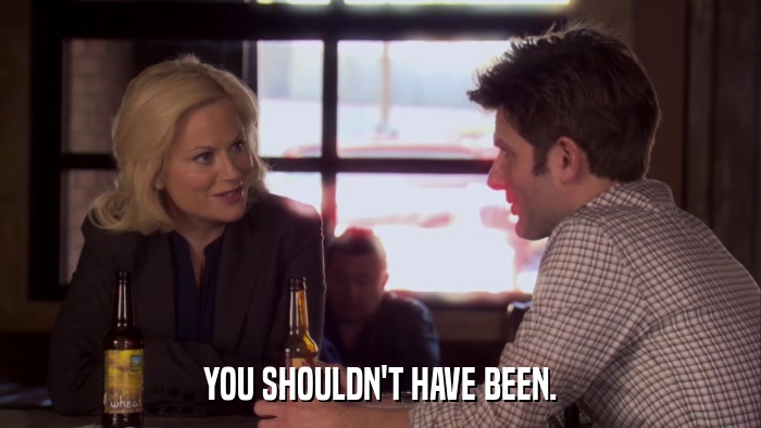 YOU SHOULDN'T HAVE BEEN.  