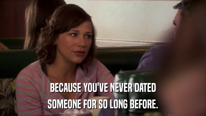 BECAUSE YOU'VE NEVER DATED SOMEONE FOR SO LONG BEFORE. 