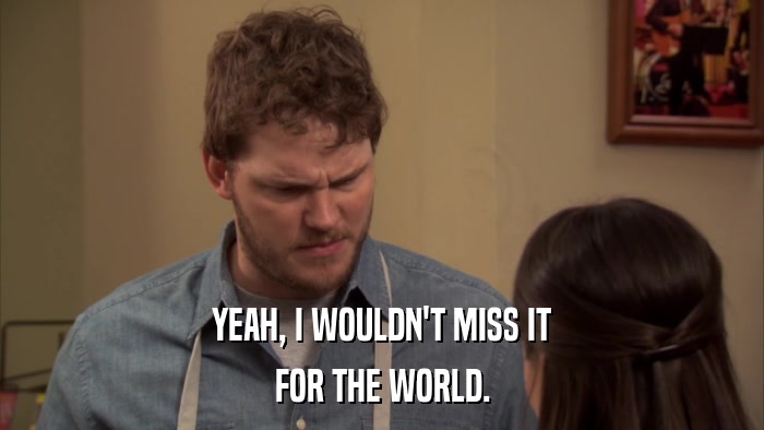 YEAH, I WOULDN'T MISS IT FOR THE WORLD. 