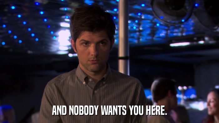 AND NOBODY WANTS YOU HERE.  