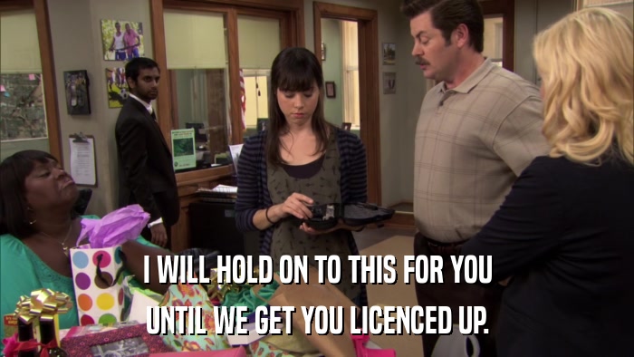 I WILL HOLD ON TO THIS FOR YOU UNTIL WE GET YOU LICENCED UP. 