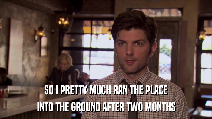 SO I PRETTY MUCH RAN THE PLACE INTO THE GROUND AFTER TWO MONTHS 