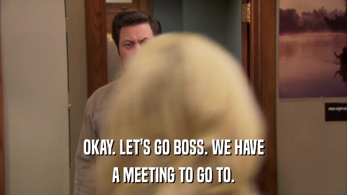 OKAY. LET'S GO BOSS. WE HAVE A MEETING TO GO TO. 