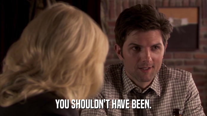 YOU SHOULDN'T HAVE BEEN.  