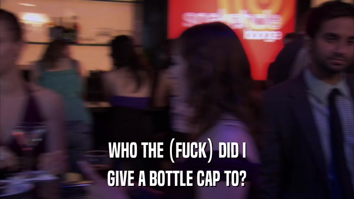 WHO THE (FUCK) DID I GIVE A BOTTLE CAP TO? 