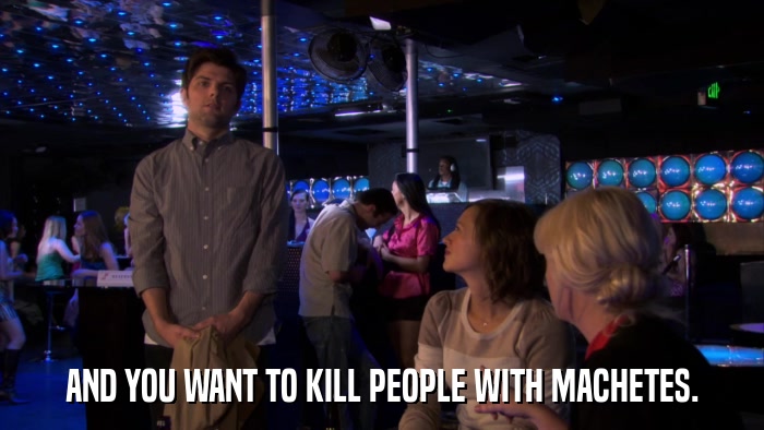 AND YOU WANT TO KILL PEOPLE WITH MACHETES.  