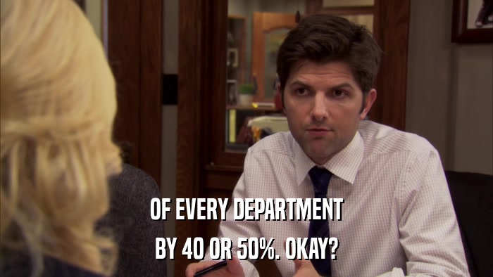 OF EVERY DEPARTMENT BY 40 OR 50%. OKAY? 