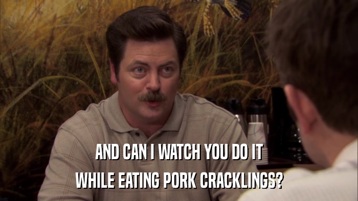 AND CAN I WATCH YOU DO IT WHILE EATING PORK CRACKLINGS? 