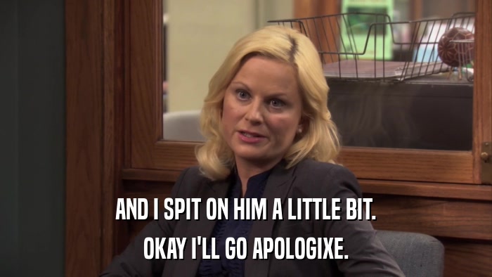 AND I SPIT ON HIM A LITTLE BIT. OKAY I'LL GO APOLOGIXE. 