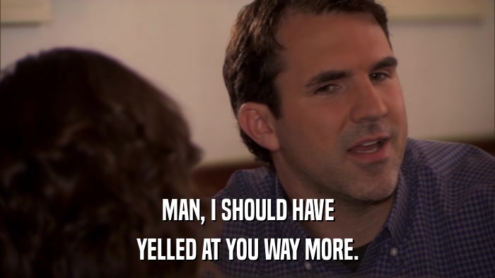 MAN, I SHOULD HAVE YELLED AT YOU WAY MORE. 