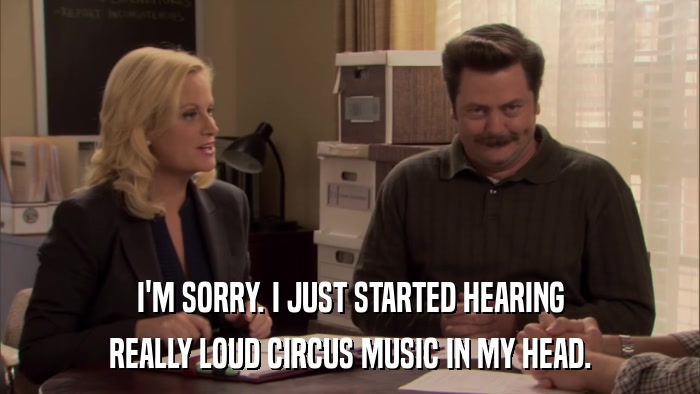I'M SORRY. I JUST STARTED HEARING REALLY LOUD CIRCUS MUSIC IN MY HEAD. 