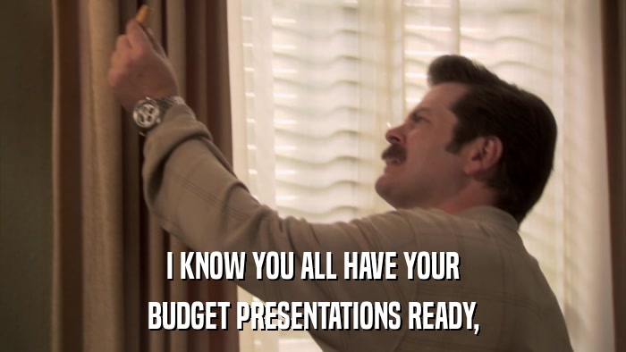 I KNOW YOU ALL HAVE YOUR BUDGET PRESENTATIONS READY, 