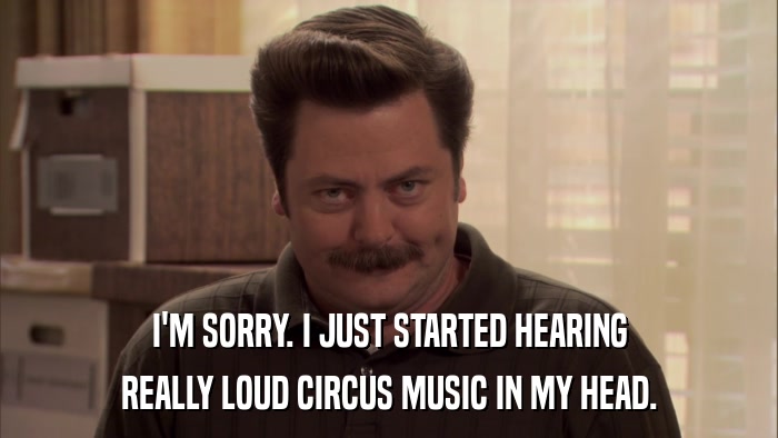 I'M SORRY. I JUST STARTED HEARING REALLY LOUD CIRCUS MUSIC IN MY HEAD. 
