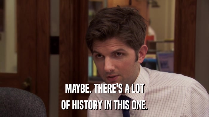 MAYBE. THERE'S A LOT OF HISTORY IN THIS ONE. 