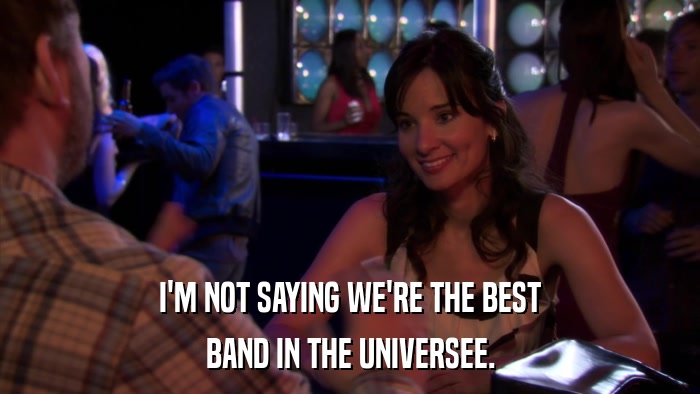 I'M NOT SAYING WE'RE THE BEST BAND IN THE UNIVERSEE. 