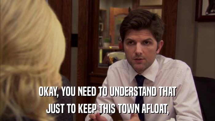 OKAY, YOU NEED TO UNDERSTAND THAT JUST TO KEEP THIS TOWN AFLOAT, 