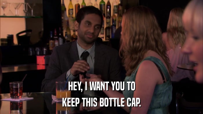 HEY, I WANT YOU TO KEEP THIS BOTTLE CAP. 
