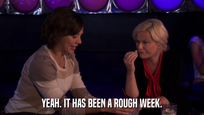 YEAH. IT HAS BEEN A ROUGH WEEK.  