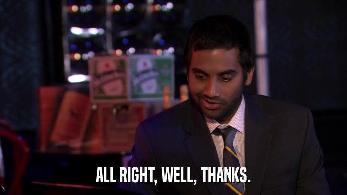 ALL RIGHT, WELL, THANKS.  