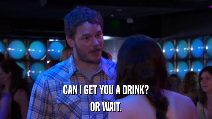 CAN I GET YOU A DRINK? OR WAIT. 
