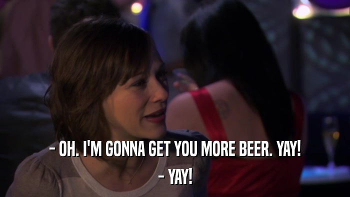 - OH. I'M GONNA GET YOU MORE BEER. YAY! - YAY! 