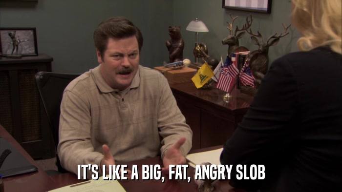 IT'S LIKE A BIG, FAT, ANGRY SLOB  