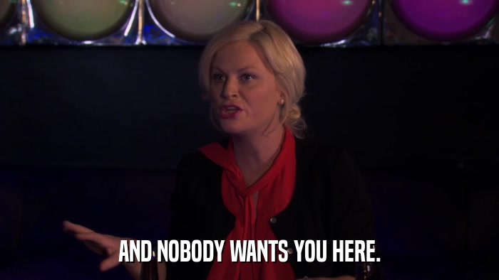 AND NOBODY WANTS YOU HERE.  